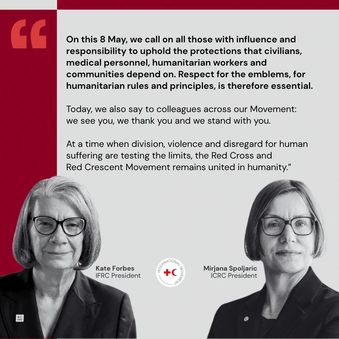 On this 8 May, we call on all those with influence and responsibility to uphold the protections that civilians, medical personnel, humanitarian workers and communities depend on. Respect for the emblems, for humanitarian rules and principles, is therefore essential.  Today, we also say to colleagues across our Movement: we see you, we thank you and we stand with you.   At a time when division, violence and disregard for human suffering are testing the limits, the Red Cross and Red Crescent Movement remains united in humanity.\u201D