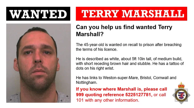 Wanted poster for Terry Marshall including a photo of him.  Text reads as follows:  Can you help us find wanted Terry Marshall?  The 45-year-old is wanted on recall to prison after breaching the terms of his licence.  He is described as white, about 5ft 10in tall, of medium build, with short receding brown hair and stubble. He has a tattoo of dots on his right wrist.  He has links to Weston-super-Mare, Bristol, Cornwall and Nottingham.  If you know where Marshall is, please call 999 quoting reference 5225127781, or call 101 with any other information.