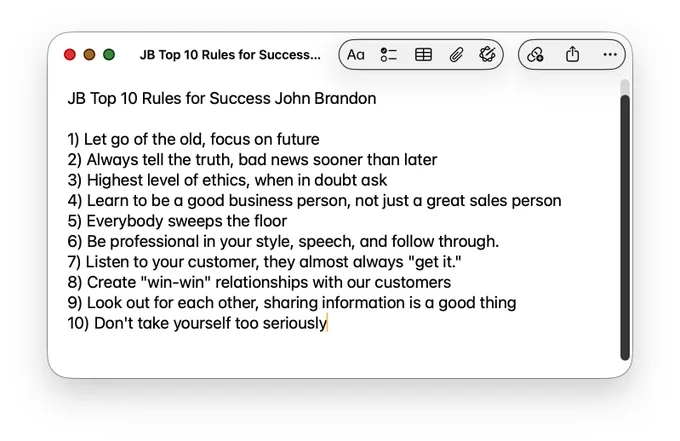 Image: JB Top 10 Rules for Success — John Brandon
Let go of the old, focus on future
Always tell the truth, bad news sooner than later
Highest level of ethics, when in doubt ask
Learn to be a good business person, not just a great sales person
Everybody sweeps the floor
Be professional in your style, speech, and follow through
Listen to your customer, they almost always “get it”
Create “win-win” relationships with our customers
Look out for each other, sharing information is a good thing
Don’t take yourself too seriously