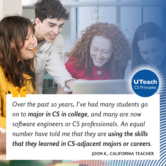 "Over the past 10 years, I’ve had many students go on to major in CS in college, and many are now software engineers or CS professionals. An equal number have told me that they are using the skills that they learned in CS-adjacent majors or careers." – California Teacher