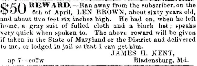 $50 REWARD. Ran away from the subscriber, on the 6th of April, LEN BROWN, about sixty years old, and about five feet six inches high. he had on, when he left home, a gray suit of fulled cloth and a black hat; speaks very quick when spoken to. The above reward will be given if taken in the State of Maryland or the District and delivered to me, or lodged in jail so that i can get him. JAMES H. KENT, Bladensburg, Md. ap 7-eo2w