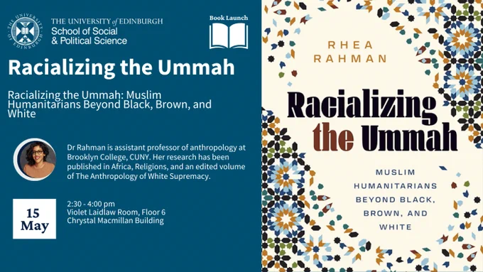 Text on blue background:
“The University of Edinburgh: School of Social & Political Science. Book Launch. Racializing the Ummah. Racializing the Ummah: Muslim Humanitarians Beyond Black, Brown, and White.
Dr Rahman is assistant professor of anthropology at Brooklyn College, CUNY. Her research has been published in Africa, Religions, and an edited volume of The Anthropology of White Supremacy.15 May, 2:30-4:00 pm, Violet Laidlaw Room, Floor 6, Chrystal Macmillan Building.
The poster also includes a photo of Dr Rahman smiling at the camera. 
The right-hand side of the poster includes the front cover of the book ‘Racializing the Ummah: Muslim Humanitarians Beyond Black, Brown, and White’, which features Islamic tile designs.