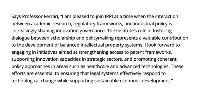 Says Professor Ferrari, “I am pleased to join IPPI at a time when the interaction between academic research, regulatory frameworks, and industrial policy is increasingly shaping innovation governance. The Institute’s role in fostering dialogue between scholarship and policymaking represents a valuable contribution to the development of balanced intellectual property systems. I look forward to engaging in initiatives aimed at strengthening access to patent frameworks, supporting innovation capacities in strategic sectors, and promoting coherent policy approaches in areas such as healthcare and advanced technologies. These efforts are essential to ensuring that legal systems effectively respond to technological change while supporting sustainable economic development.”