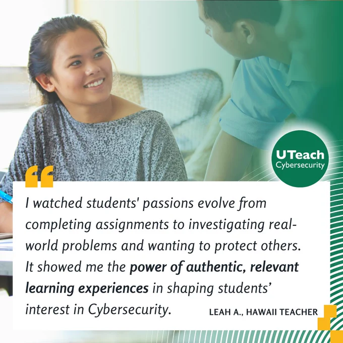 "I watched students' passions evolve from completing assignments to investigating real-world problems and wanting to protect others. 
It showed me the power of authentic, relevant learning experiences in shaping students’ interest in Cybersecurity." – Hawaii Teacher