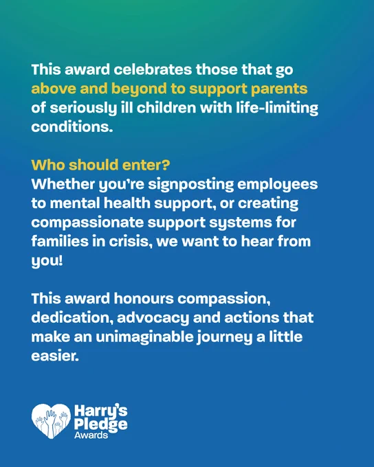 This award celebrates those that go above and beyond to support parents of seriously ill children with life-limiting conditions. Who should enter? Whether you're signposting employees to mental health support, or creating compassionate support systems for families in crisis, we want to hear from you. This award honours compassion, dedication, advocacy and actions that make an unimaginable journey a little easier.