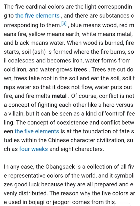The five cardinal colors are the light corresponding to the five elements , and there are substances corresponding to them.[3] , blue means wood, red means fire, yellow means earth, white means metal, and black means water. When wood is burned, fire starts, soil (ash) is formed where the fire burns, soil coalesces and becomes iron, water forms from cold iron, and water grows trees . Trees are cut down, trees take root in the soil and eat the soil, soil traps water so that it does not flow, water puts out fire, and fire melts metal . Of course, conflict is not a concept of fighting each other like a hero versus a villain, but it can be seen as a kind of 'control' feeling. The concept of coexistence and conflict between the five elements is at the foundation of fate studies within the Chinese character civilization, such as four weeks and eight characters.

In any case, the Obangsaek is a collection of all five representative colors of the world, and it symbolizes good luck