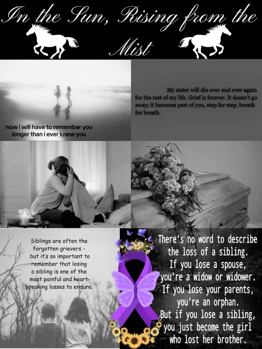 Black background. 

At the top is the title In the Sun, Rising From the Mist w/ a horse to each side.

Top 2 pics: 2 girls on a beach w/ a quote “Now I will have to remember you for longer than I've known you.” & another quote “My sister will die over & over again for the rest of my life. Grief is forever. It doesn't go away; it becomes part of you, step for step, breath for breath.”

Middle 2 pics: a mom holding her crying daughter & a coffin w/ flowers on it. 

Bottom 2 pics: a boy & girl standing in front of trees with a quote “Siblings are often the forgotten grievers but it's so important to remember that losing a sibling is one of the most painful & heartbreaking losses to endure.” & a forest pond w/ a quote “There's no word to describe the loss of a sibling. If you lose a spouse you're a widow or widower. If you lose your parents you're an orphan. But if you lose a sibling you just become the girl who lost her brother." 

Between is a Lupus ribbon w/ flowers & butterflies around