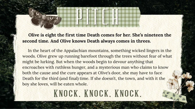 PITCH

Olive is eight the first time Death comes for her. She’s nineteen the second time. And Olive knows Death always comes in threes.

In the heart of the Appalachian mountains, something wicked lingers in the woods. Olive grew up running barefoot through the trees without fear of what might be lurking. But when the woods begin to devour anything that encroaches with ruthless hunger, and a mysterious man who claims to know both the cause and the cure appears at Olive’s door, she may have to face Death for the third (and final) time. If she doesn’t, the town and the boy she loves will be eaten whole.

Knock. Knock. Knock.

