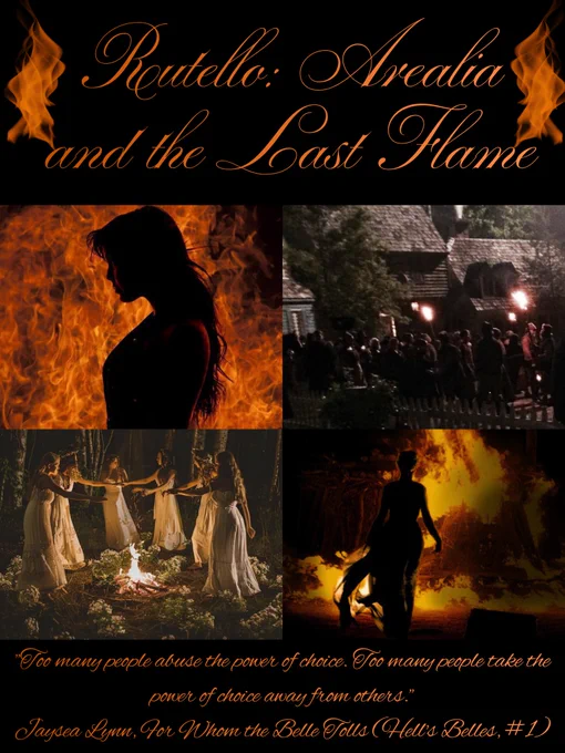 Black background 

At the top is the title Rutello: Arealia and the Last Flame in a 2 toned orange cursive font with flames to each side. 

Top 2 pics are: a girl shadowed in front of Fire and a witch hunt in an old village with torches and pitchforks. 

Bottom 2 pics are: a coven of pagan women in white celebrating Beltane and a woman shadowed by the fire of a funeral pyre. 

At the bottom in a 2 toned orange cursive font is a quote: “Too many people abuse the power of choice. Too many people take the power of choice away from others.” - Jaysea Lynn, For Whom the Belle Tolls (Hells Belles, #1)

