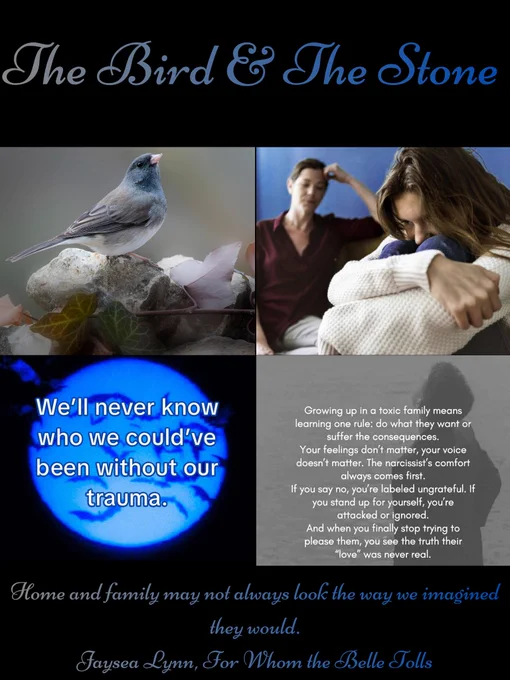 Black background. 

At the top in grey & blue font is the title The Bird & The Stone. 

Top 2 pics: a grey & blue bird sitting on a rock with leaves & snow. A girl curled in a ball, arms around her knees, & a frustrated mother.  

Bottom 2 pics: a blue light w/ bats flying in front of it w/ a quote “We'll never know who we could have been without our trauma.” & a grey background with a darker grey woman silhouette with a quote “growing up in a toxic family means learning one rule: do what they want or suffer the consequences. Your feelings don't matter, your voice doesn't matter. The narcissist’s comfort always comes first. If you say no, you're labeled ungrateful. If you stand up for yourself, you're attacked or ignored. & when you finally stop trying to please them, you see the truth their “love” was never real.” 

At the bottom in the same font & color is a quote “Home and family may not always look the way we imagined they would." Jaysea Lynn For Whom the Belle Tolls