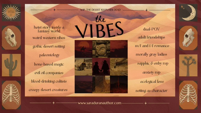 WIP: The Desert Keeps Her Dead. The vibes: heist story inside a fantasy world, weird western vibes, gothic desert setting, paleontology, bone-based magic, evil oil companies, blood-drinking cultists, creepy desert creatures, dual-POV, adult friendships, M/F and F/F romance, morally gray ladies, sapphic and enby rep, anxiety rep, ecological lens, and setting as character. Website: www.saraduranauthor.com.