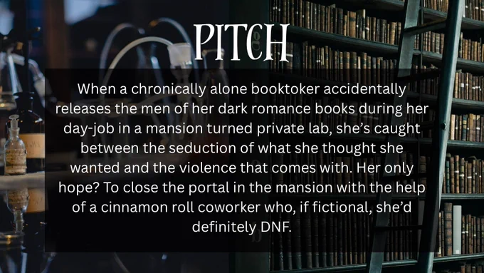 PITCH
When a chronically alone booktoker accidentally releases the men of her dark romance books during her day-job in a mansion turned private lab, she's caught between the seduction of what she thought she wanted and the violence that comes with. Her only hope? To close the portal in the mansion with the help of a cinnamon roll coworker who, if fictional, she'd definitely DNF.