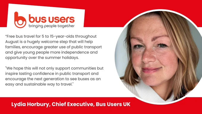 Lydia Horbury CEO of Bus Users UK quote and image: “Free bus travel for 5 to 15-year-olds throughout August is a hugely welcome step that will help families, encourage greater use of public transport and give young people more independence and opportunity over the summer holidays.

"We hope this will not only support communities but inspire lasting confidence in public transport and encourage the next generation to see buses as an easy and sustainable way to travel."
