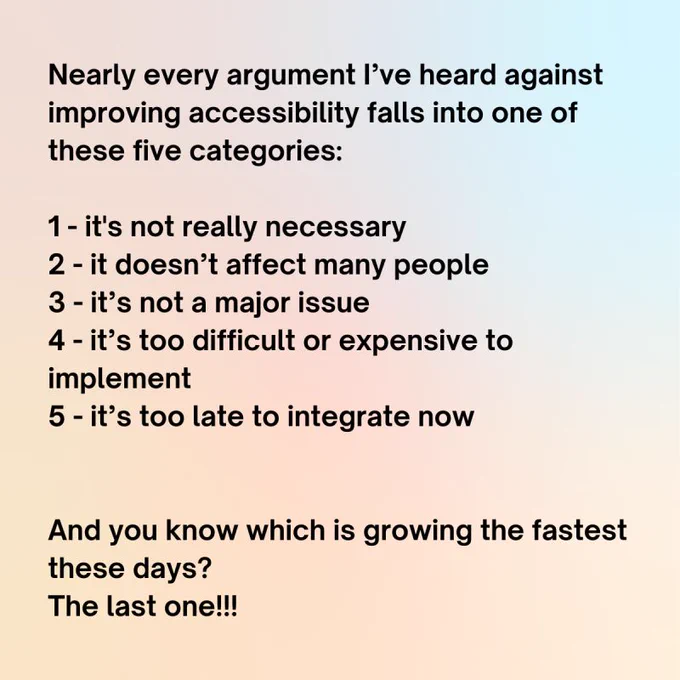 Nearly every argument I’ve heard against improving accessibility falls into one of these five categories: 1 - it's not really necessary 2 - it doesn’t affect many people 3 - it’s not a major issue 4 - it’s too difficult or expensive to implement 5 - it’s too late to integrate now And you know which is growing the fastest these days? The last one!!!