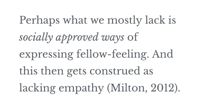 Perhaps what we (autistic people) mostly lack is socially approved ways of expressing fellow-feeling. And this then gets construed as lacking empathy (Milton, 2012).