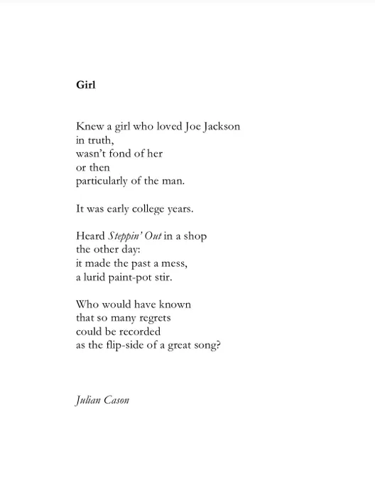 Girl


Knew a girl who loved Joe Jackson
in truth,
wasn’t fond of her 
or then
particularly of the man.

It was early college years.

Heard Steppin’ Out in a shop
the other day:
it made the past a mess,
a lurid paint-pot stir.

Who would have known 
so many regrets
could be recorded
as the flip-side of a great song?



Julian Cason