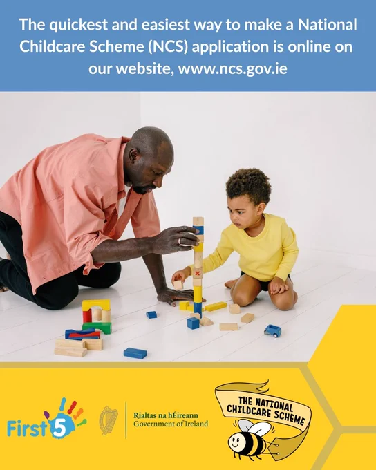 Photograph shows a father and son playing with colourful building blocks on the floor. Above the photograph is a blue textbox that reads, "The quickest and easiest way to make a National Childcare Scheme (NCS) application is online on our website, www.ncs.gov.ie". Below the photograph shows a yellow textbox with the logos for First 5, the Government of Ireland, and the National Childcare Scheme.