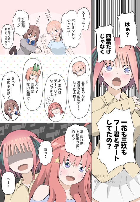二乃
はぁ？
四葉だけじゃなく
一花も三玖もフー君とデートしてたの？

一花
えーっと
バトミントンやったよー

三玖
水族館いった

二乃
めちゃくちゃ楽しんでるわね

一花
五月ちゃんもお祭りのときにデートしてたよね

五月
あれはデートじゃないですよ

四葉
えっ 五月は 夜の公園で・・

三玖
なにその話？

五月
あれは上杉くんの家に泊まったときに・・
あっ・・

二乃
へー・・