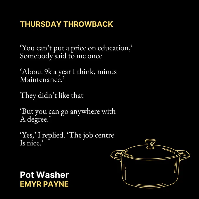 THURSDAY THROWBACK

‘You can’t put a price on education,’
Somebody said to me once

‘About 9k a year I think, minus
Maintenance.’

They didn’t like that

‘But you can go anywhere with
A degree.’

‘Yes,’ I replied. ‘The job centre 
Is nice.’
Pot Washer
Emyr Payne

Text is on a black background. In the bottom right corner is a yellow outline image of a pot.