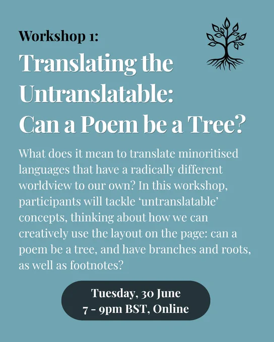 Pale blue background. Heading in black then white reads: Workshop 1: Translating the Untranslatable: Can a Poem be a Tree?. Underneath in white the text reads: What does it mean to translate minoritised languages that have a radically different worldview to our own? In this workshop, participants will tackle ‘untranslatable’ concepts, thinking about how we can creatively use the layout on the page: can a poem be a tree, and have branches and roots, as well as footnotes? There is a black illustration of a tree in the top right-hand corner.
