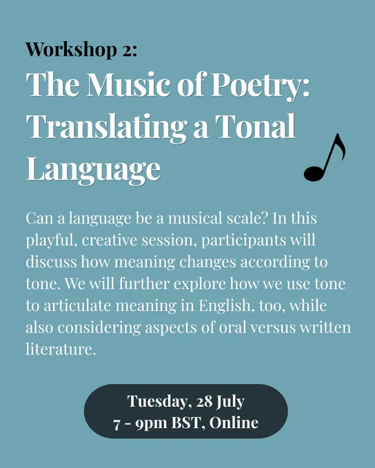 Pale blue background. Heading in black then white reads: Workshop 2: The Music of Poetry: Translating a Tonal Language.  Underneath in white the text reads: Can a language be a musical scale? In this playful, creative session, participants will discuss how meaning changes according to tone. We will further explore how we use tone to articulate meaning in English, too, while also considering aspects of oral versus written literature. There is a black illustration of a musical note to the right of the text.
