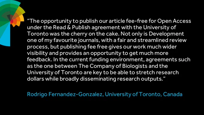 “The opportunity to publish our article fee-free for Open Access under the Read & Publish agreement with the University of Toronto was the cherry on the cake. Not only is Development one of my favourite journals, with a fair and streamlined review process, but publishing fee free gives our work much wider visibility and provides an opportunity to get much more feedback. In the current funding environment, agreements such as the one between The Company of Biologists and the University of Toronto are key to be able to stretch research dollars while broadly disseminating research outputs.”