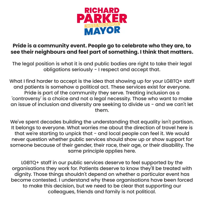Statement graphic from Richard Parker, West Midlands Mayor. Text reads: “Pride is a community event. People go to celebrate who they are, to see their neighbours and feel part of something. I think that matters. The legal position is what it is and public bodies are right to take their legal obligations seriously - I respect and accept that. What I find harder to accept is the idea that showing up for your LGBTQ  staff and patients is somehow a political act. These services exist for everyone. Pride is part of the community they serve. Treating inclusion as a ‘controversy’ is a choice and not a legal necessity. Those who want to make an issue of inclusion and diversity are seeking to divide us - and we can’t let them. We’ve spent decades building the understanding that equality isn’t partisan. It belongs to everyone. LGBTQ  staff in our public services deserve to feel supported. Supporting our colleagues, friends and family is not political.”