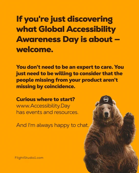 ID: "If you're just discovering what Global Accessibility Awareness Day is about — welcome.

You don't need to be an expert to care. You just need to be willing to consider that the people missing from your product aren't missing by coincidence.

Curious where to start? 
www.Accessibility.Day has events and resources. 
And I'm always happy to chat.

FlightStudio1.com

Image of a bear waving, the bear is wearing a baseball cap with the GAAD logo on it"