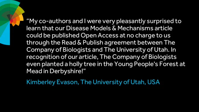 “My co-authors and I were very pleasantly surprised to learn that our Disease Models & Mechanisms article could be published Open Access at no charge to us through the Read & Publish agreement between The Company of Biologists and The University of Utah. In recognition of our article, The Company of Biologists even planted a holly tree in the Young People’s Forest at Mead in Derbyshire!”