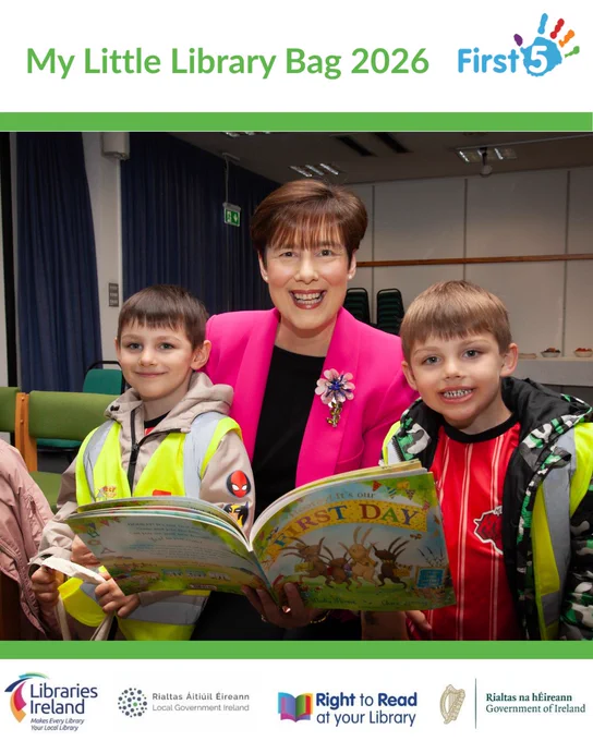 Photograph shows Minister for Children, Disability, and Equality, Norma Foley, with two young boys, reading a children's book.

Above the photograph shows the title in green, "My Little Library Bag 2026" with the logo for First 5 Ireland beside it. 

Below the photograph shows the logos for Libraries Ireland, Local Government Ireland, Right to Read at Your Library, and Government of Ireland.