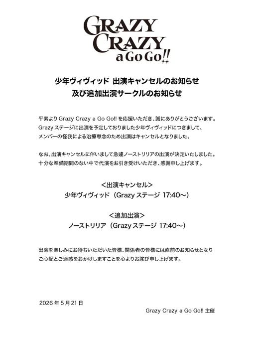少年ヴィヴィッド 出演キャンセルのお知らせ
及び追加出演サークルのお知らせ

平素よりGrazy Crazy a Go Go!!を応援いただき、誠にありがとうございます。
Grazyステージに出演を予定しておりました少年ヴィヴィッドにつきまして、メンバーの怪我による治療専念のため出演はキャンセルとなりました。
なお、出演キャンセルに伴いまして急遽ノーストリリアの出演が決定いたしました。十分な準備期間のない中で代演をお引き受けいただき、感謝申し上げます。

出演を楽しみにお待ちいただいた皆様、関係者の皆様には直前のお知らせとなりご心配とご迷惑をおかけしますことを心よりお詫び申し上げます。

2026年5月21日
Grazy Crazy a Go Go!!主催