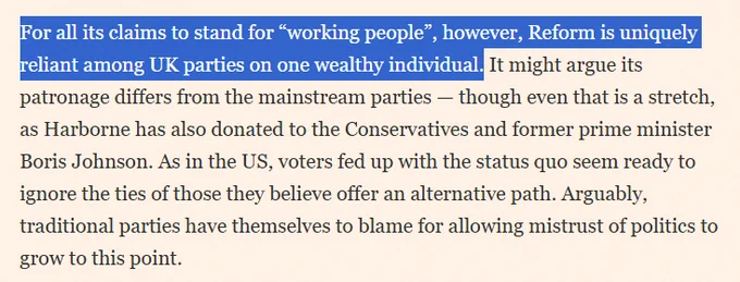 For all its claims to stand for “working people”, however, Reform is uniquely reliant among UK parties on one wealthy individual. It might argue its patronage differs from the mainstream parties — though even that is a stretch, as Harborne has also donated to the Conservatives and former prime minister Boris Johnson. As in the US, voters fed up with the status quo seem ready to ignore the ties of those they believe offer an alternative path. Arguably, traditional parties have themselves to blame for allowing mistrust of politics to grow to this point.