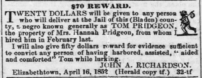 $70 REWARD. TWENTY DOLLARS will be given to any person who will deliver at the Jail of this (Bladen) county, a negro known generally as TOM PRIDGEON, the property of Mrs. Hannah Pridgeon, from whom I hired him in February last. I will also give fifty dollars reward for evidence sufficient to convict any person of having harbored, assisted, """"aided and comforted"""" Tom while lurking. JOHN A. RICHARDSON. Elizabethtown, April 16, 1852 (Herald copy tf.) 32-tf	