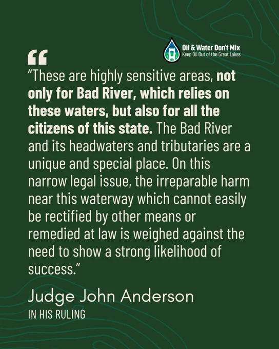 "“These are highly sensitive areas, not only for Bad River, which relies on these waters, but also for all the citizens of this state. The Bad River and its headwaters and tributaries are a unique and special place. On this narrow legal issue, the irreparable harm near this waterway which cannot easily be rectified by other means or remedied at law is weighed against the need to show a strong likelihood of success.” - Judge John Anderson