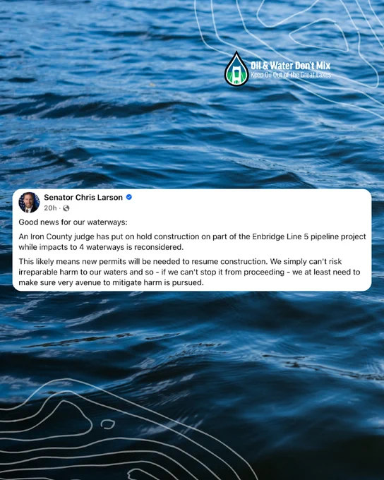 Post from Senator Chris Larson: "Good news for our waterways:
An Iron County judge has put on hold construction on part of the Enbridge Line 5 pipeline project while impacts to 4 waterways is reconsidered.
This likely means new permits will be needed to resume construction. We simply can't risk irreparable harm to our waters and so - if we can't stop it from proceeding - we at least need to make sure very avenue to mitigate harm is pursued."