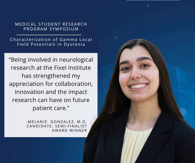  Medical student Melanie Rodriguez is recognized for beign a semifinalist at the Medical Student Research Symposium. “Being involved in neurological research at the Fixel Institute has strengthened my appreciation for collaboration, innovation and the impact research can have on future patient care.”