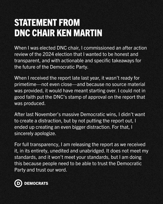 Statement from DNC Chair Ken Martin:

When I was elected DNC chair, I commissioned an after action review of the 2024 election that I wanted to be honest and transparent, and with actionable and specific takeaways for the future of the Democratic Party.

When I received the report late last year, it wasn’t ready for primetime—not even close—and because no source material was provided, it would have meant starting over. I could not in good faith put the DNC’s stamp of approval on the report that was produced.

After last November’s massive Democratic wins, I didn’t want to create a distraction, but by not putting the report out, I ended up creating an even bigger distraction. For that, I sincerely apologize.

For full transparency, I am releasing the report as we received it, in its entirety, unedited and unabridged. It does not meet my standards, and it won’t meet your standards, but I am doing this because people need to be able to trust the Democratic Party and trust our word.