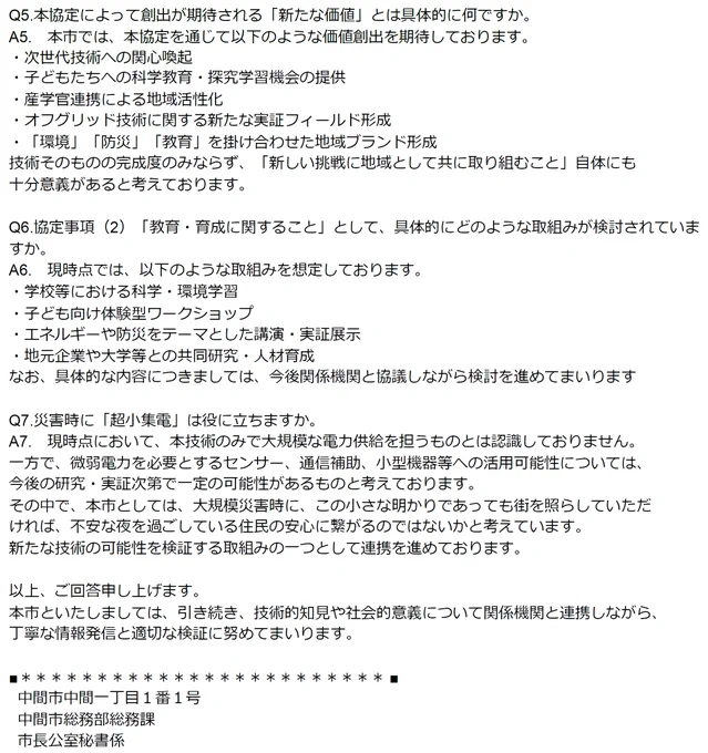 Q5.本協定によって創出が期待される「新たな価値」とは具体的に何ですか。
A5.　本市では、本協定を通じて以下のような価値創出を期待しております。
・次世代技術への関心喚起
・子どもたちへの科学教育・探究学習機会の提供
・産学官連携による地域活性化
・オフグリッド技術に関する新たな実証フィールド形成
・「環境」「防災」「教育」を掛け合わせた地域ブランド形成
技術そのものの完成度のみならず、「新しい挑戦に地域として共に取り組むこと」自体にも十分意義があると考えております。

Q6.協定事項（2）「教育・育成に関すること」として、具体的にどのような取組みが検討されていますか。
A6.　現時点では、以下のような取組みを想定しております。
・学校等における科学・環境学習
・子ども向け体験型ワークショップ
・エネルギーや防災をテーマとした講演・実証展示
・地元企業や大学等との共同研究・人材育成
なお、具体的な内容につきましては、今後関係機関と協議しながら検討を進めてまいります

Q7.災害時に「超小集電」は役に立ちますか。
A7.　現時点において、本技術のみで大規模な電力供給を担うものとは認識しておりません。
一方で、微弱電力を必要とするセンサー、通信補助、小型機器等への活用可能性については、今後の研究・実証次第で一定の可能性があるものと考えております。
その中で、本市としては、大規模災害時に、この小さな明かりであっても街を照らしていただければ、不安な夜を過ごしている住民の安心に繋がるのではないかと考えています。
新たな技術の可能性を検証する取組みの一つとして連携を進めております。

以上、ご回答申し上げます。
本市といたしましては、引き続き、技術的知見や社会的意義について関係機関と連携しながら、丁寧な情報発信と適切な検証に努めてまいります。

中間市総務部総務課
  市長公室秘書係　