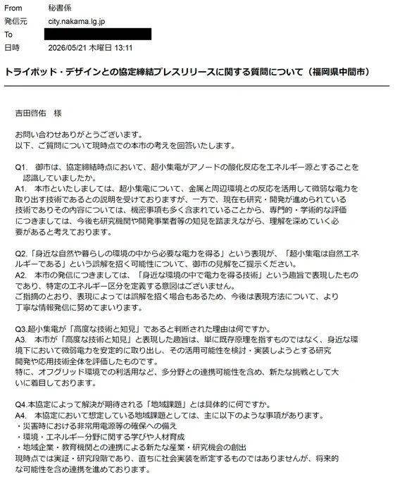 お問い合わせありがとうございます。
以下、ご質問について現時点での本市の考えを回答いたします。

Q1.　御市は、協定締結時点において、超小集電がアノードの酸化反応をエネルギー源とすることを認識していましたか。
A1.　本市といたしましては、超小集電について、金属と周辺環境との反応を活用して微弱な電力を取り出す技術であるとの説明を受けておりますが、一方で、現在も研究・開発が進められている技術でありその内容については、機密事項も多く含まれていることから、専門的・学術的な評価につきましては、今後も研究機関や開発事業者等の知見を踏まえながら、理解を深めていく必要があると考えております。

Q2.「身近な自然や暮らしの環境の中から必要な電力を得る」という表現が、「超小集電は自然エネルギーである」という誤解を招く可能性について、御市の見解をご提示ください。
A2.　本市の発信につきましては、「身近な環境の中で電力を得る技術」という趣旨で表現したものであり、特定のエネルギー区分を定義する意図はございません。
ご指摘のとおり、表現によっては誤解を招く場合もあるため、今後は表現方法について、より丁寧な情報発信に努めてまいります。

Q3.超小集電が「高度な技術と知見」であると判断された理由は何ですか。
A3.　本市が「高度な技術と知見」と表現した趣旨は、単に既存原理を指すものではなく、身近な環境下において微弱電力を安定的に取り出し、その活用可能性を検討・実装しようとする研究開発や応用技術全体を評価したものです。
特に、オフグリッド環境での利活用など、多分野との連携可能性を含め、新たな挑戦として大いに着目しております。

Q4.本協定によって解決が期待される「地域課題」とは具体的に何ですか。
A4.　本協定において想定している地域課題としては、主に以下のような事項があります。
・災害時における非常用電源等の確保への備え
・環境・エネルギー分野に関する学びや人材育成
・地域企業・教育機関との連携による新たな産業・研究機会の創出
現時点では実証・研究段階であり、直ちに社会実装を断定するものではありませんが、将来的な可能性を含め連携を進めております。