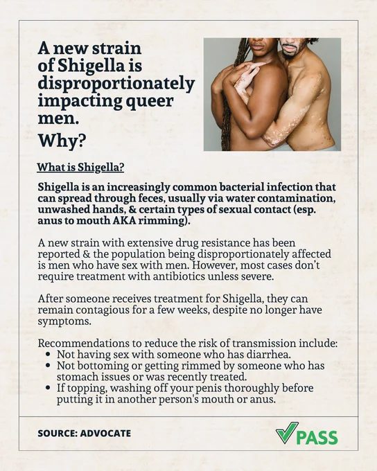 A post featuring 2 men embracing.

"A new strain of Shigella is disproportionately impacting queer men. Why?

What is Shigella?

Shigella is an increasingly common bacterial infection that can spread through feces, usually via water contamination, unwashed hands, & certain types of sexual contact (esp. anus to mouth AKA rimming).

A new strain with extensive drug resistance has been reported & the population being disproportionately affected is men who have sex with men. However, most cases don’t require treatment with antibiotics unless severe.

After someone receives treatment for Shigella, they can remain contagious for a few weeks, despite no longer have symptoms.

Recommendations to reduce the risk of transmission include:
- Not having sex with someone who has diarrhea.
- Not bottoming or getting rimmed by someone who has stomach issues or was recently treated.
- If topping, washing off your penis thoroughly before putting it in another person's mouth or anus.

SOURCE: ADVOCATE
