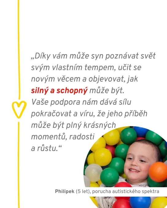 Citace rodičů Philipka (5 let), který se potýká s poruchou autistického spektra: "Díky vám může syn poznávat svět svým vlastním tempem, učit se novým věcem a objevovat, jak silný a schopný může být. Vaše podpora nám dává sílu pokračovat a víru, že jeho příběh může být plný krásných momentů, radosti a růstu."