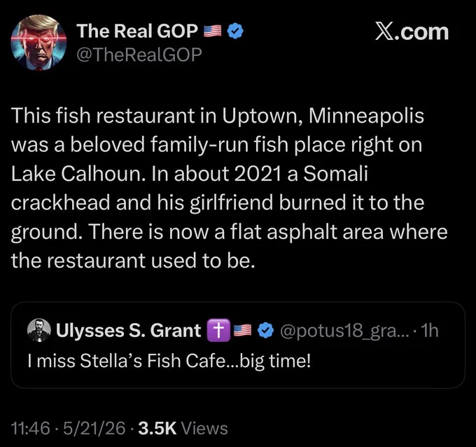 Screenshot of tweets:

The Real GOP - @TheRealGOP
X.com
This fish restaurant in Uptown, Minneapolis was a beloved family-run fish place right on Lake Calhoun. In about 2021 a Somali crackhead and his girlfriend burned it to the ground. There is now a flat asphalt area where the restaurant used to be.
& Ulysses S. Grant
I miss Stella's Fish Cafe...big time!
@potus18_gra...• 1h
11:46 • 5/21/26 • 3.5K Views