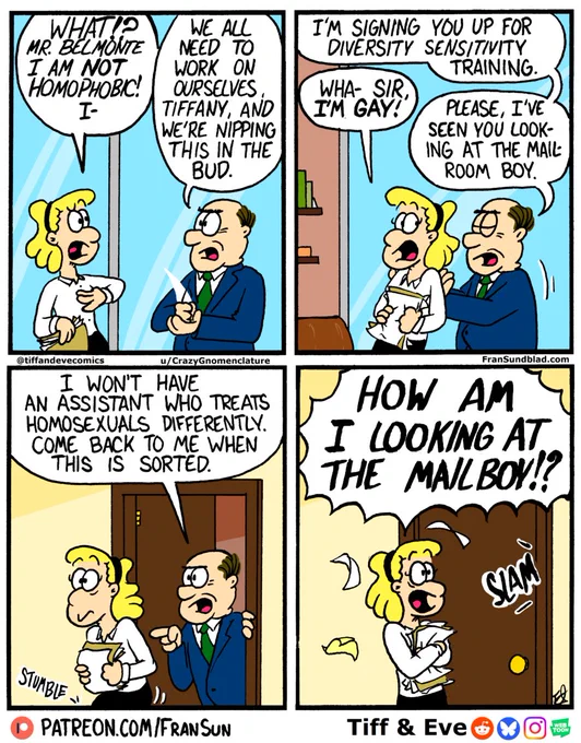 four-panel comic of Tiff speaking to her older male boss
Tiff: What? Mr. Belmont, I am not homophobic! I-
Boss: We all need to work on ourselves, Tiffany, and we’re nipping this in the bud. I’m signing you up for sensitivity training. 
Tiff: Wha- Sir, I’m gay!
Boss: Please, I’ve seen you looking at the mailroom boy. I won’t have an assistant who treats homosexuals differently. Come back to me when this is sorted. 
The door slams shut behind Tiff. 
Tiff: HOW AM I LOOKING AT THE MAILBOY!?