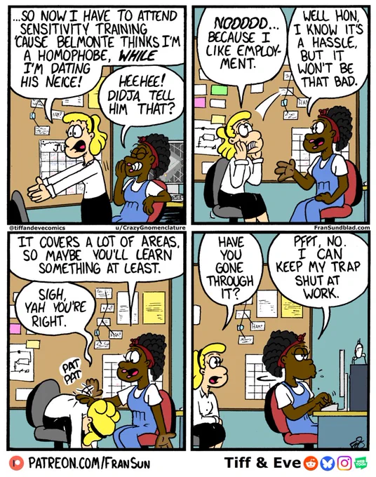 four panel comic of Tiff talking to her coworker
Tiff: …so now I have to attend sensitivity training cause Belmonte thinks I’m a homophobe WHILE dating his niece!
Coworker: Heehee! Didja tell him that?
Tiff: Noooo…because I like employment. 
Coworker: Well hon, I know it’s a hassle, but it won’t be that bad. It covers a lot of areas so maybe you’ll learn something at least. 
She pats Tiff on the back. 
Tiff: Sigh. Yah you’re right. Have you gone through it?
Coworker: Pfft, no. I can keep my trap shut at work.