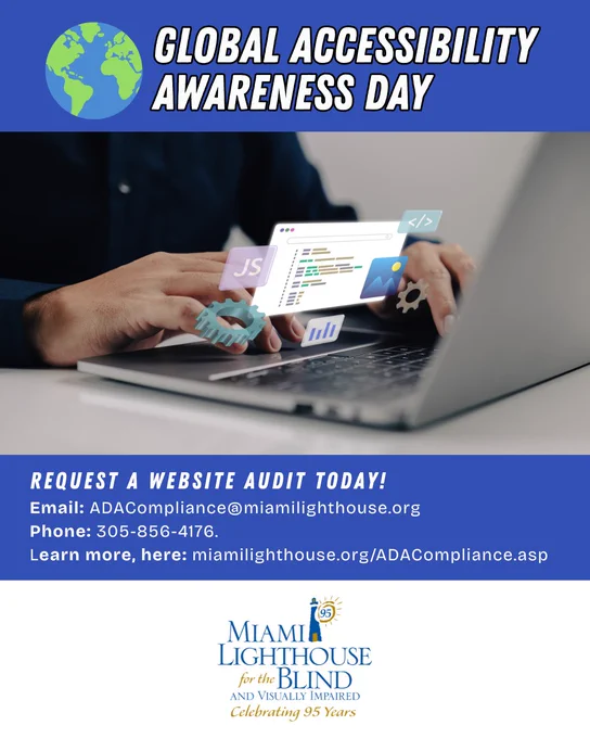 Digital flyer with the image of an individual on a laptop, the illustration of an earth globe, with the Miami Lighthouse for the Blind and Visually Impaired "Celebrating 95 Years of Hope, Confidence, and Independence" logo, and the text: Global Accessibility Awareness Day. Request a Website Audit Today!
Email: ADACompliance@miamilighthouse.org 
Phone: 305-856-4176. 
Learn more, here: miamilighthouse.org/ADACompliance.asp"