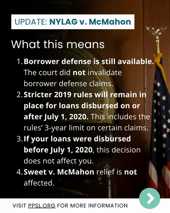 What this means:  
1. Borrower defense is still available. The court did not invalidate borrower defense claims.
2. Stricter 2019 rules will remain in place for loans disbursed on or after July 1, 2020. This includes the rules’ 3-year limit on certain claims.
3. If your loans were disbursed before July 1, 2020, this decision does not affect you. 
4. Sweet v. McMahon relief is not affected.
