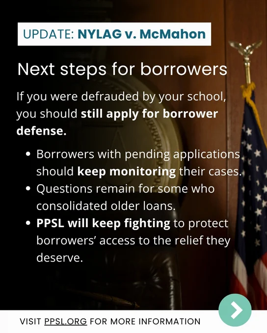 Next steps for borrowers 

If you were defrauded by your school, you should still apply for borrower defense.

* Borrowers with pending applications should keep monitoring their cases. 
* Questions remain for some who consolidated older loans. 
* PPSL will keep fighting to protect borrowers’ access to the relief they deserve.

Visit PPSL.org for more information.