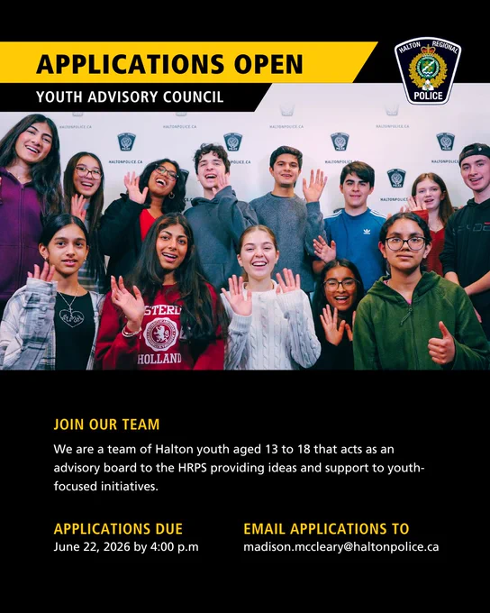 Photo of previous Youth Advisory Council Members with overlay text that reads “Applications Open. Youth Advisory Council. Join our team. We are a team of Halton youth aged 13 to 18 that acts as an advisory board to the HRPS providing ideas and support to youth-focused initiatives. Applications Due June 22, 2026 by 4:00 p.m. Email Applications to Madison.mccleary@haltonpolice.ca” 