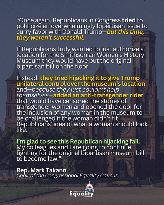 “Once again, Republicans in Congress tried to politicize an overwhelmingly bipartisan issue to curry favor with Donald Trump—but this time, they weren’t successful. If Republicans truly wanted to just authorize a location for the Smithsonian Women’s History Museum they would have put the original bipartisan bill on the floor. Instead, they tried hijacking it to give Trump unilateral control over the museum’s location and—because they just couldn’t help themselves—added an anti-transgender rider that would have censored the stories of transgender women and opened the door for the inclusion of any woman in the museum to be challenged if the woman didn’t fit Republicans’ idea of what a woman should look like. I’m glad to see this Republican hijacking fail. My colleagues and I are going to continue fighting for the original bipartisan museum bill to become law.” Rep. Mark Takano, Chair of the Congressional Equality Caucus