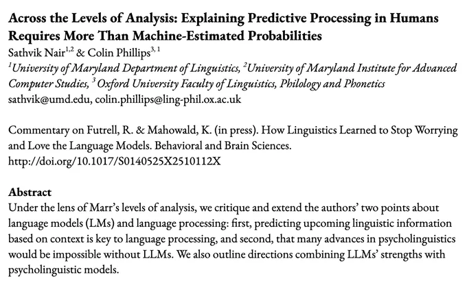 Title & Abstract:
Across the Levels of Analysis: Explaining Predictive Processing in Humans Requires More Than Machine-Estimated Probabilities
Sathvik Nair & Colin Phillips
Commentary on Futrell, R. & Mahowald, K. (in press). How Linguistics Learned to Stop Worrying and Love the Language Models. Behavioral and Brain Sciences. http://doi.org/10.1017/S0140525X2510112X
Abstract
Under the lens of Marr’s levels of analysis, we critique and extend the authors’ two points about language models (LMs) and language processing: first, predicting upcoming linguistic information based on context is key to language processing, and second, that many advances in psycholinguistics would be impossible without LLMs. We also outline directions combining LLMs’ strengths with psycholinguistic models.